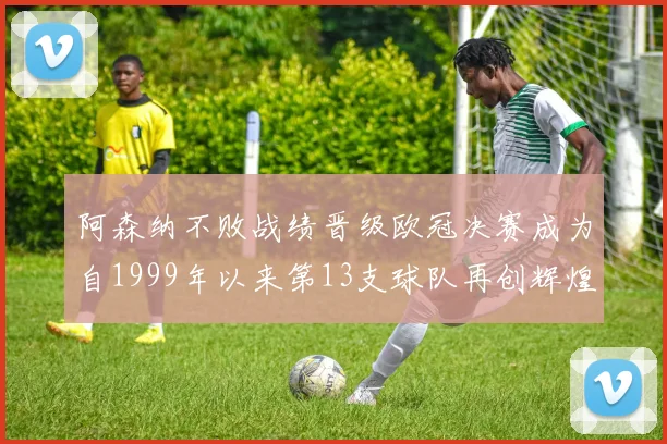 阿森纳不败战绩晋级欧冠决赛成为自1999年以来第13支球队再创辉煌