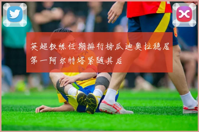 英超教练任期排行榜瓜迪奥拉稳居第一阿尔特塔紧随其后