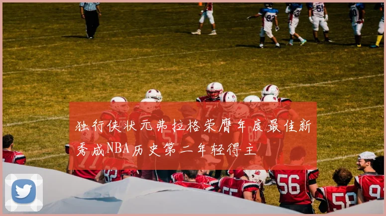 独行侠状元弗拉格荣膺年度最佳新秀成NBA历史第二年轻得主