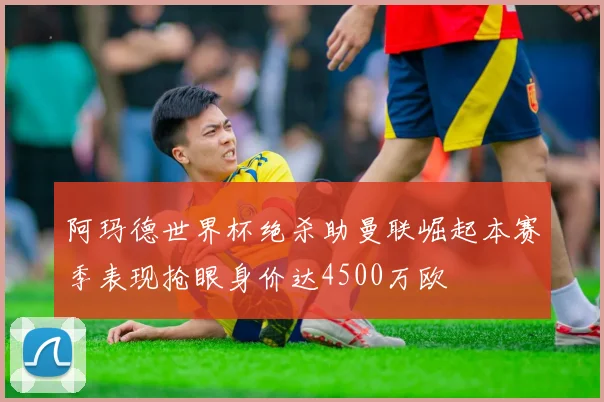 阿玛德世界杯绝杀助曼联崛起本赛季表现抢眼身价达4500万欧