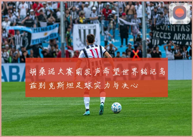 胡桑诺夫赛前发声希望世界铭记乌兹别克斯坦足球实力与决心