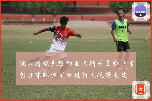 湖人将优先续约里夫斯并围绕卢卡打造球队但不会进行大规模重建