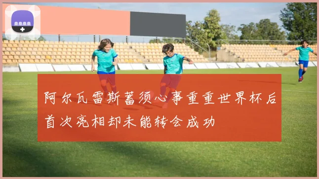 阿尔瓦雷斯蓄须心事重重世界杯后首次亮相却未能转会成功