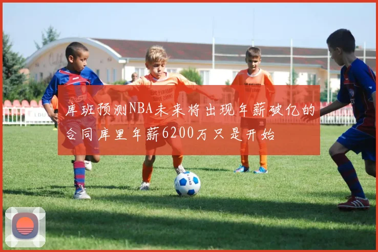 库班预测NBA未来将出现年薪破亿的合同库里年薪6200万只是开始