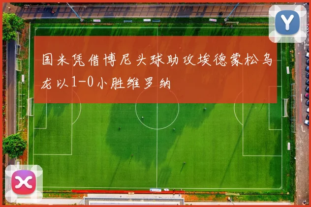 国米凭借博尼头球助攻埃德蒙松乌龙以1-0小胜维罗纳