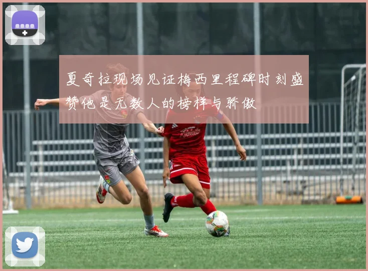 夏奇拉现场见证梅西里程碑时刻盛赞他是无数人的榜样与骄傲