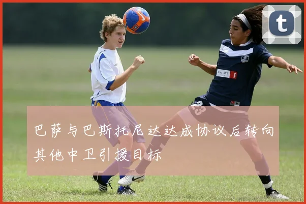 巴萨与巴斯托尼达达成协议后转向其他中卫引援目标