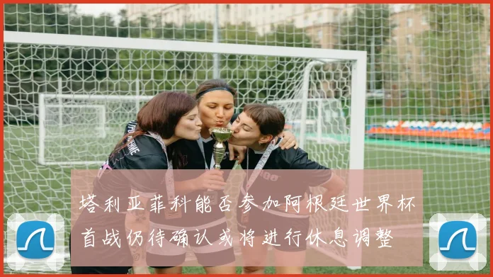 塔利亚菲科能否参加阿根廷世界杯首战仍待确认或将进行休息调整