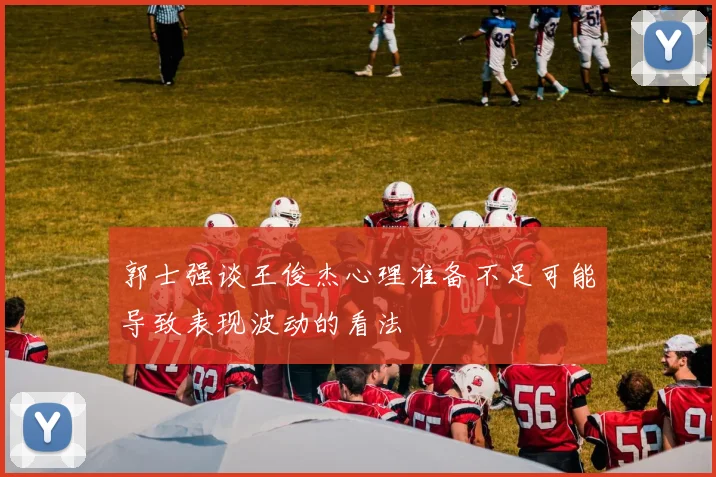 郭士强谈王俊杰心理准备不足可能导致表现波动的看法