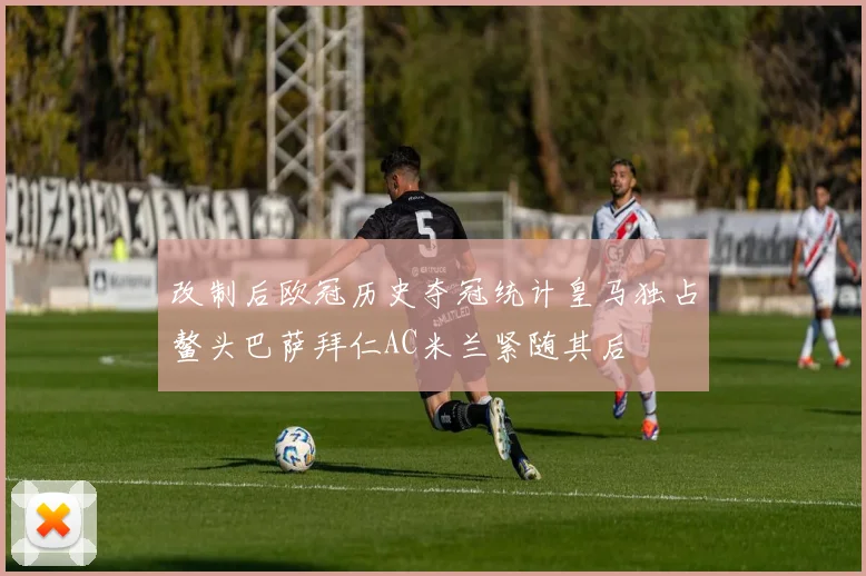改制后欧冠历史夺冠统计皇马独占鳌头巴萨拜仁AC米兰紧随其后