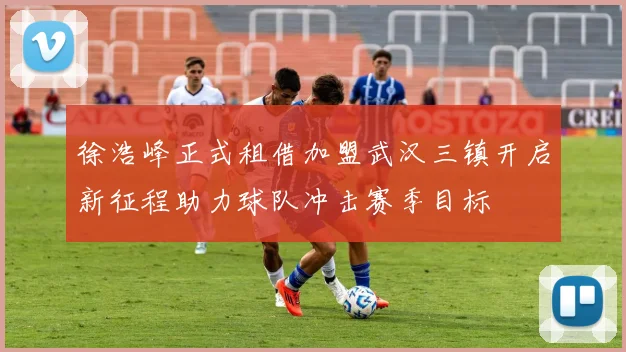 徐浩峰正式租借加盟武汉三镇开启新征程助力球队冲击赛季目标