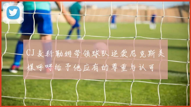 CJ麦科勒姆带领球队逆袭尼克斯美媒呼吁给予他应有的尊重与认可