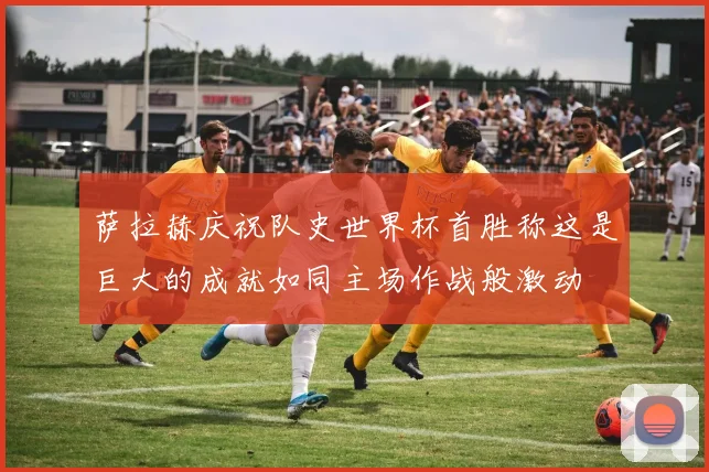萨拉赫庆祝队史世界杯首胜称这是巨大的成就如同主场作战般激动