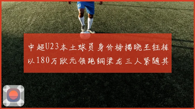 中超U23本土球员身价榜揭晓王钰栋以180万欧元领跑铜梁龙三人紧随其后