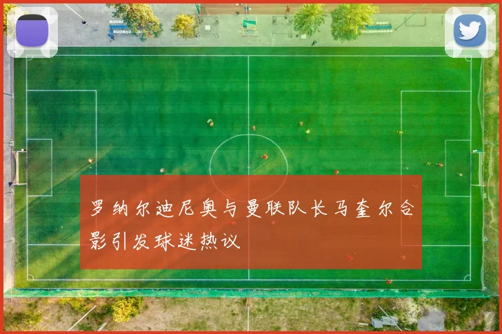 罗纳尔迪尼奥与曼联队长马奎尔合影引发球迷热议