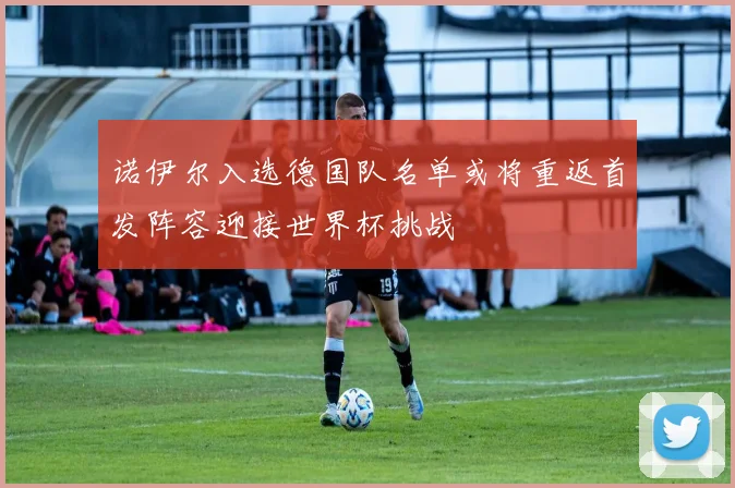 诺伊尔入选德国队名单或将重返首发阵容迎接世界杯挑战