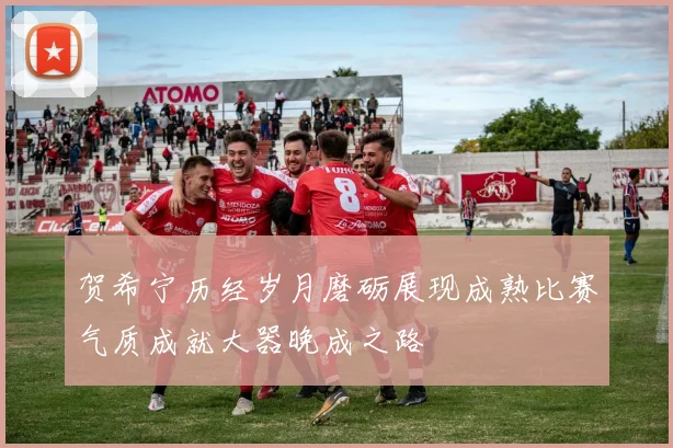 贺希宁历经岁月磨砺展现成熟比赛气质成就大器晚成之路