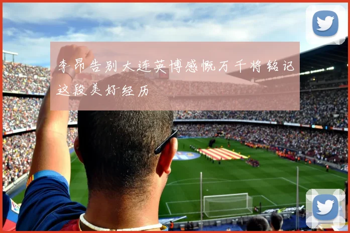 李昂告别大连英博感慨万千将铭记这段美好经历