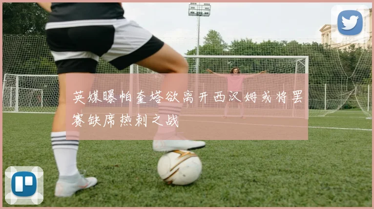 英媒曝帕奎塔欲离开西汉姆或将罢赛缺席热刺之战
