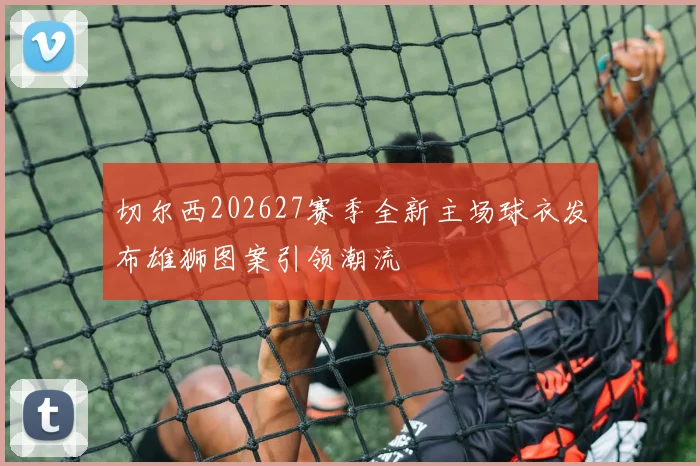切尔西202627赛季全新主场球衣发布雄狮图案引领潮流