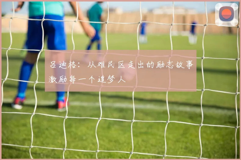 吕迪格：从难民区走出的励志故事激励每一个追梦人