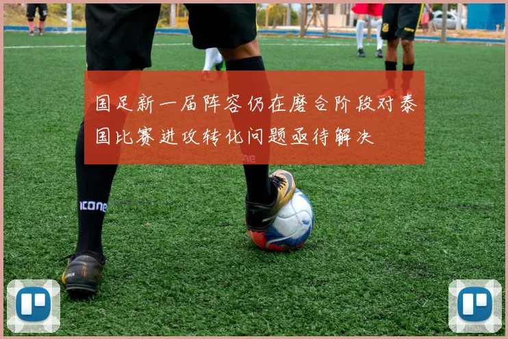 国足新一届阵容仍在磨合阶段对泰国比赛进攻转化问题亟待解决