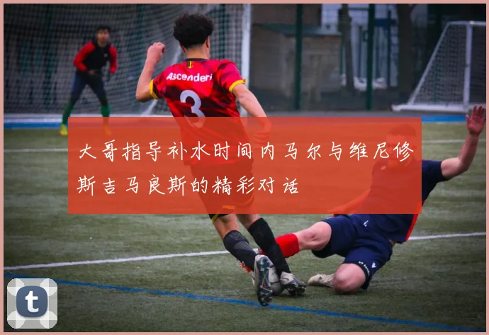 大哥指导补水时间内马尔与维尼修斯吉马良斯的精彩对话