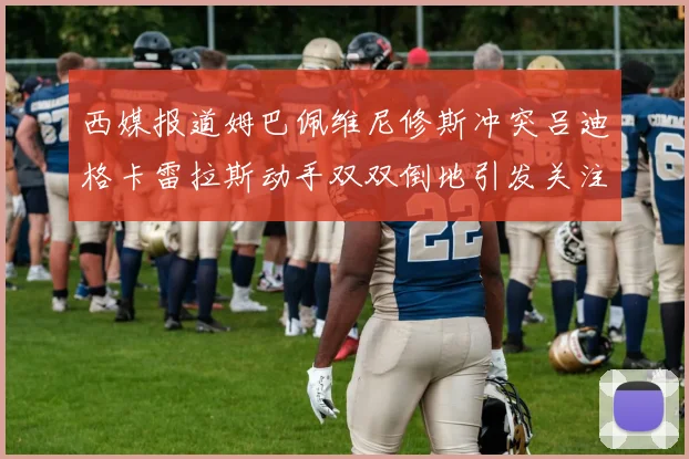 西媒报道姆巴佩维尼修斯冲突吕迪格卡雷拉斯动手双双倒地引发关注