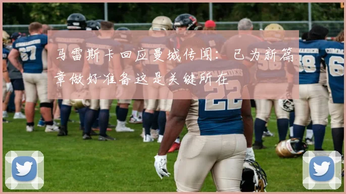 马雷斯卡回应曼城传闻：已为新篇章做好准备这是关键所在